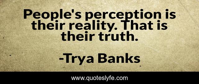 People's perception is their reality. That is their truth.