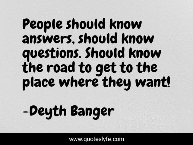 People should know answers, should know questions. Should know the road to get to the place where they want!