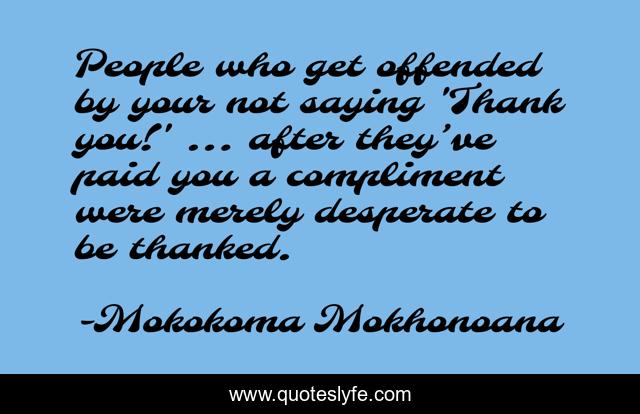 People who get offended by your not saying 'Thank you!' … after they’ve paid you a compliment were merely desperate to be thanked.