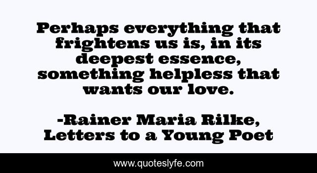 Perhaps everything that frightens us is, in its deepest essence, something helpless that wants our love.