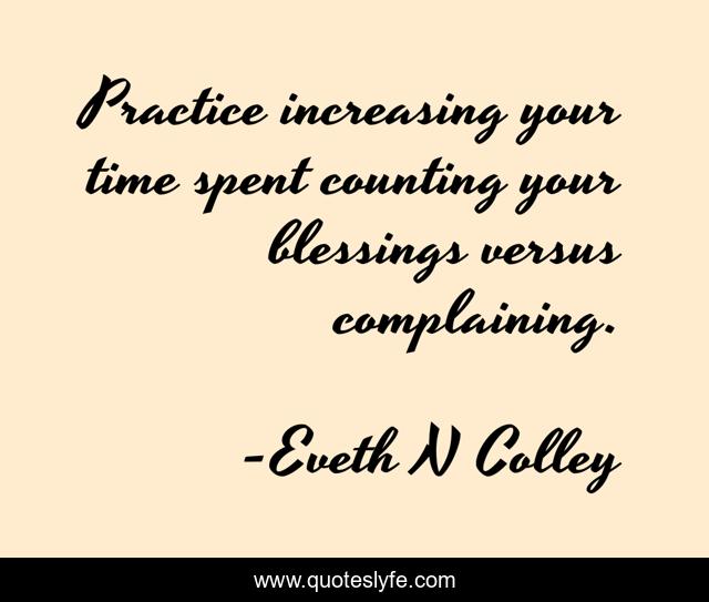 Practice increasing your time spent counting your blessings versus complaining.
