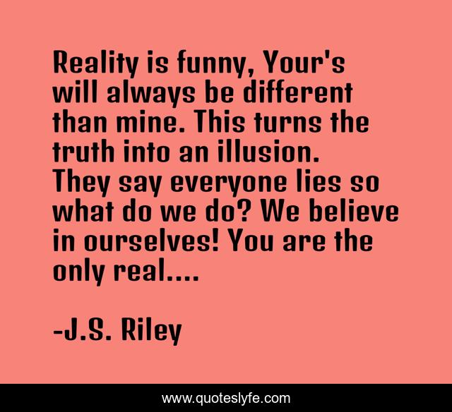 Reality is funny, Your's will always be different than mine. This turns the truth into an illusion. They say everyone lies so what do we do? We believe in ourselves! You are the only real....