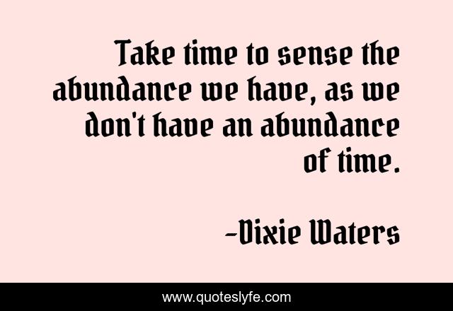 Take time to sense the abundance we have, as we don't have an abundance of time.