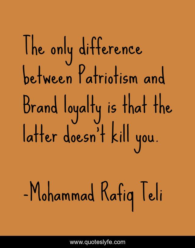 The only difference between Patriotism and Brand loyalty is that the latter doesn't kill you.