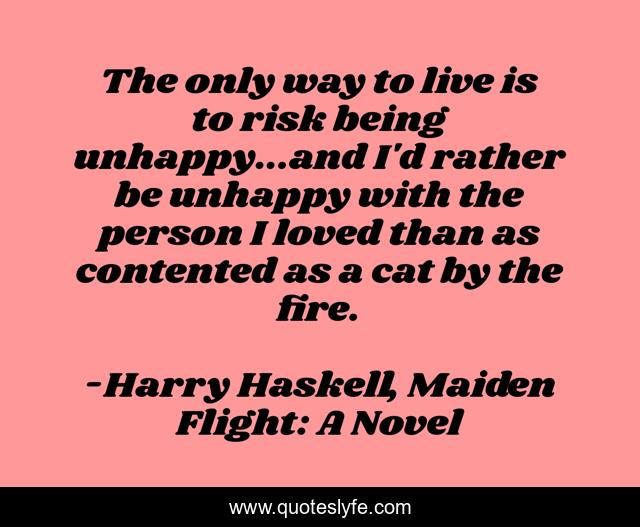 The only way to live is to risk being unhappy...and I'd rather be unhappy with the person I loved than as contented as a cat by the fire.