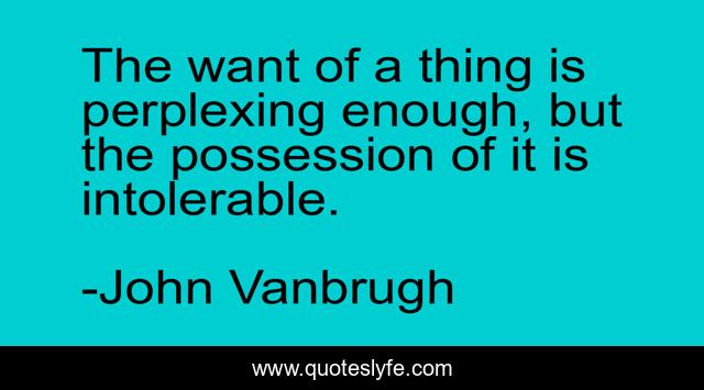 The want of a thing is perplexing enough, but the possession of it is intolerable.