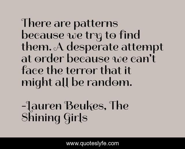 There are patterns because we try to find them. A desperate attempt at order because we can't face the terror that it might all be random.