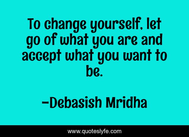 To change yourself, let go of what you are and accept what you want to be.