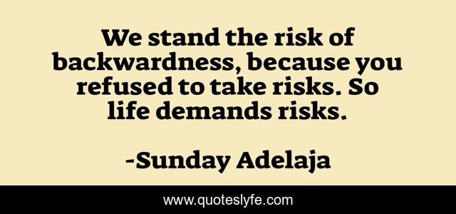 We stand the risk of backwardness, because you refused to take risks. So life demands risks.