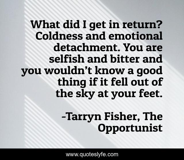 What did I get in return? Coldness and emotional detachment. You are selfish and bitter and you wouldn’t know a good thing if it fell out of the sky at your feet.