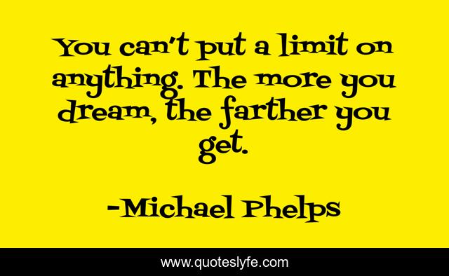 You can’t put a limit on anything. The more you dream, the farther you get.