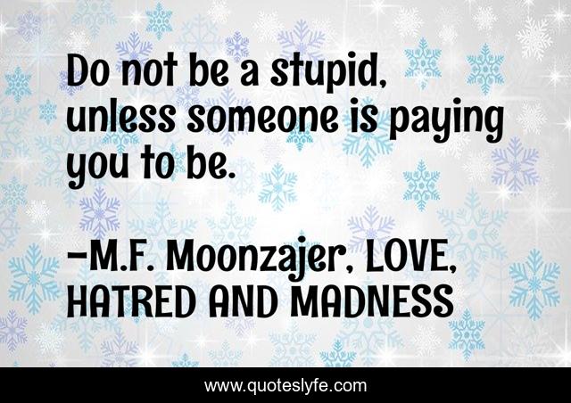 Do not be a stupid, unless someone is paying you to be.