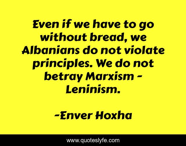 Even if we have to go without bread, we Albanians do not violate principles. We do not betray Marxism - Leninism.