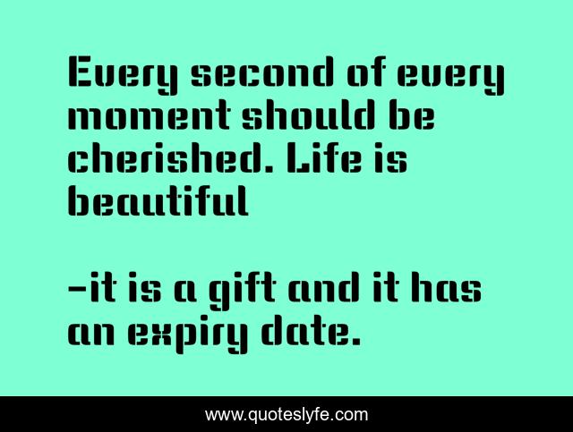 Every second of every moment should be cherished. Life is beautiful