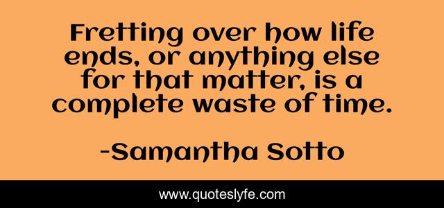 Fretting over how life ends, or anything else for that matter, is a complete waste of time.