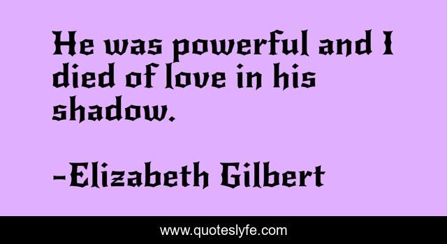 He was powerful and I died of love in his shadow.