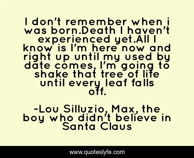 I don't remember when i was born.Death I haven't experienced yet.All I know is I'm here now and right up until my used by date comes, I'm going to shake that tree of life until every leaf falls off.