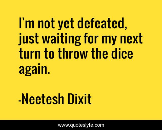 I'm not yet defeated, just waiting for my next turn to throw the dice again.