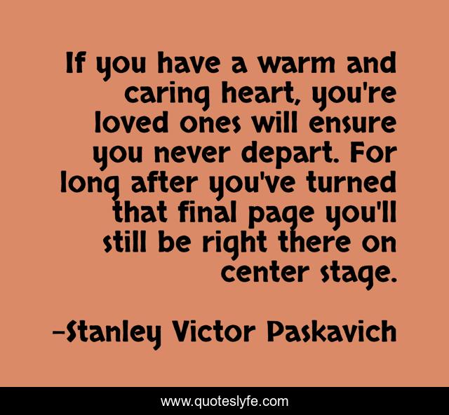 If you have a warm and caring heart, you're loved ones will ensure you never depart. For long after you've turned that final page you'll still be right there on center stage.