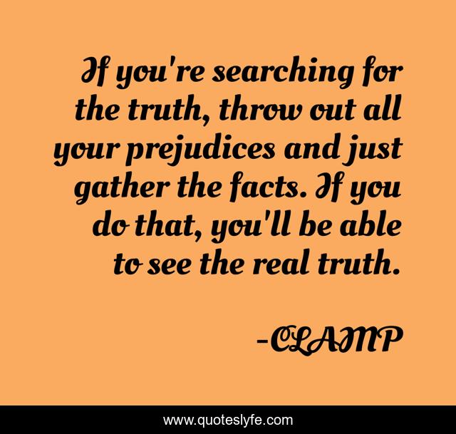 If you're searching for the truth, throw out all your prejudices and just gather the facts. If you do that, you'll be able to see the real truth.