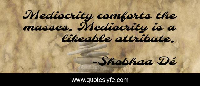Mediocrity comforts the masses. Mediocrity is a likeable attribute.
