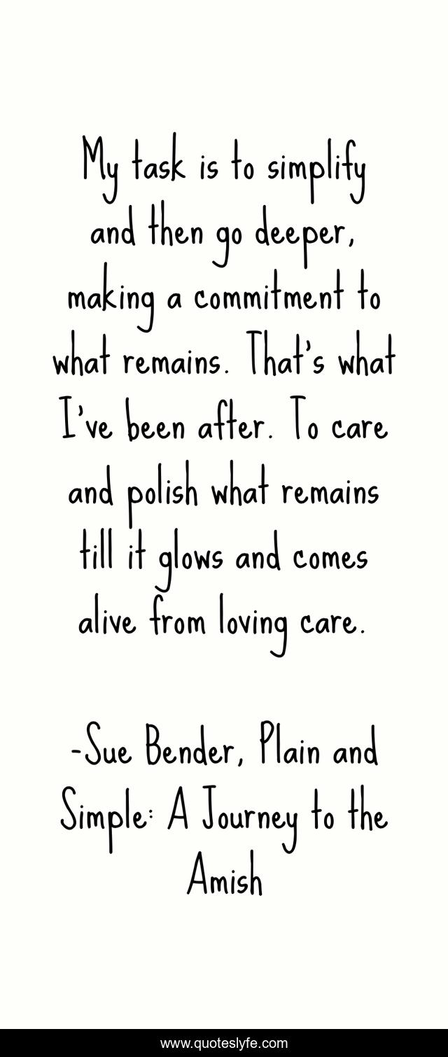 My task is to simplify and then go deeper, making a commitment to what remains. That's what I've been after. To care and polish what remains till it glows and comes alive from loving care.
