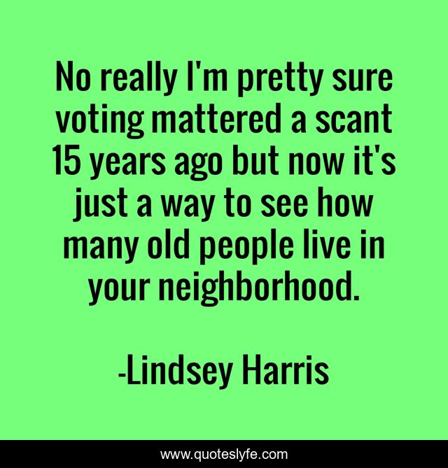 No really I'm pretty sure voting mattered a scant 15 years ago but now it's just a way to see how many old people live in your neighborhood.