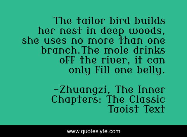 The tailor bird builds her nest in deep woods, she uses no more than one branch.The mole drinks off the river, it can only fill one belly.