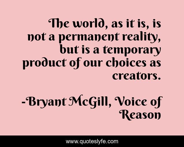 The world, as it is, is not a permanent reality, but is a temporary product of our choices as creators.