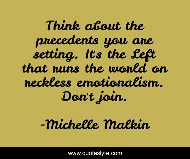 Think about the precedents you are setting. It's the Left that runs the world on reckless emotionalism. Don't join.