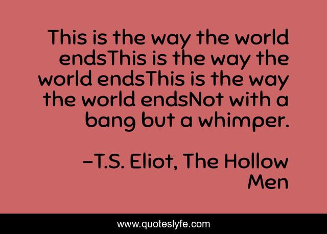This is the way the world endsThis is the way the world endsThis is the way the world endsNot with a bang but a whimper.