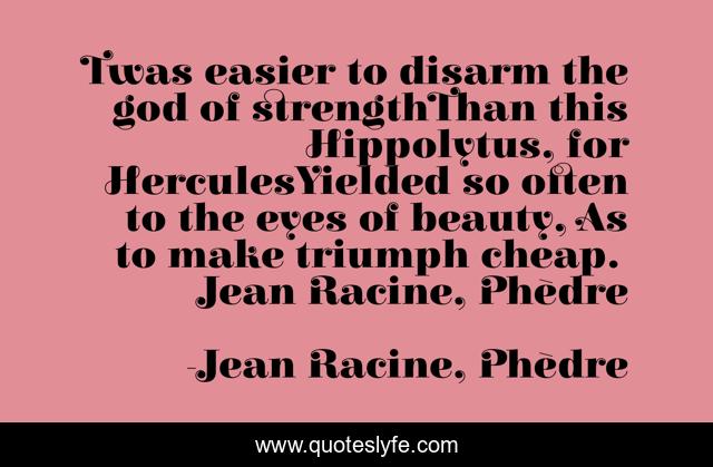 Twas easier to disarm the god of strengthThan this Hippolytus, for HerculesYielded so often to the eyes of beauty, As to make triumph cheap.― Jean Racine, Phèdre