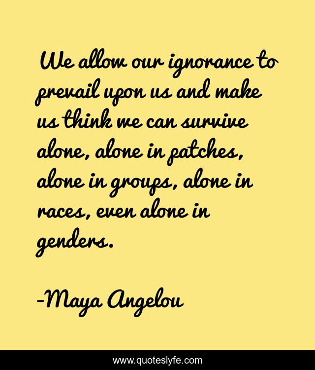 We allow our ignorance to prevail upon us and make us think we can survive alone, alone in patches, alone in groups, alone in races, even alone in genders.