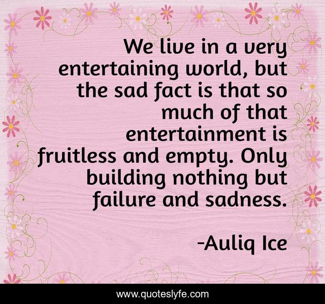 We live in a very entertaining world, but the sad fact is that so much of that entertainment is fruitless and empty. Only building nothing but failure and sadness.