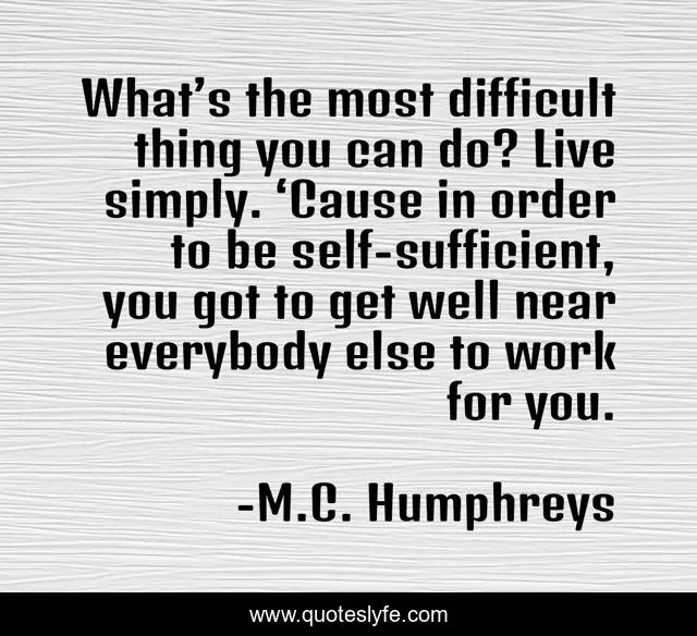 What’s the most difficult thing you can do? Live simply. ‘Cause in order to be self-sufficient, you got to get well near everybody else to work for you.