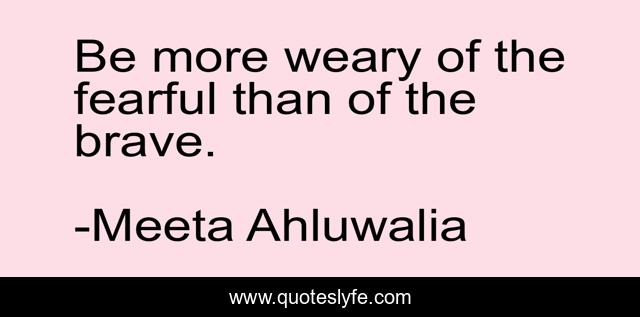 Be more weary of the fearful than of the brave.