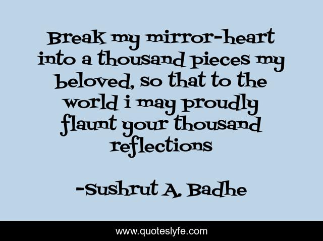 Break my mirror-heart into a thousand pieces my beloved, so that to the world i may proudly flaunt your thousand reflections