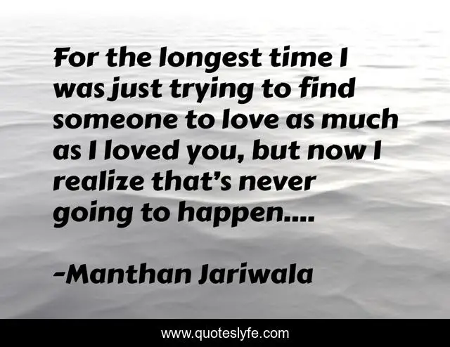 For the longest time I was just trying to find someone to love as much as I loved you, but now I realize that’s never going to happen....
