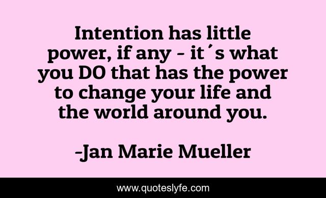 Intention has little power, if any - it´s what you DO that has the power to change your life and the world around you.