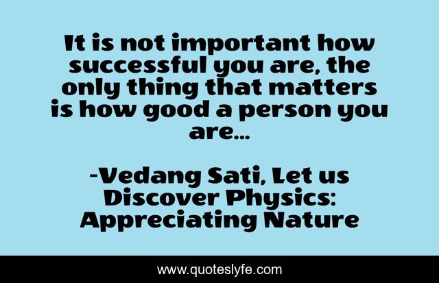 It is not important how successful you are, the only thing that matters is how good a person you are...