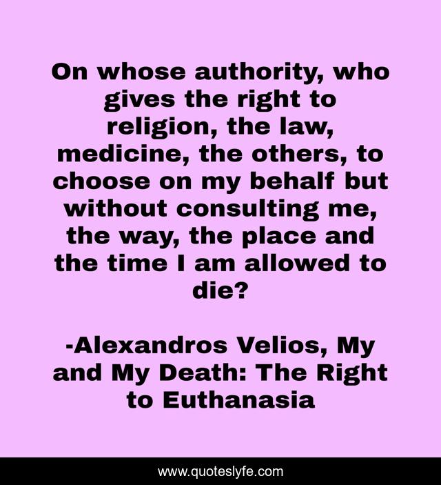 On whose authority, who gives the right to religion, the law, medicine, the others, to choose on my behalf but without consulting me, the way, the place and the time I am allowed to die?