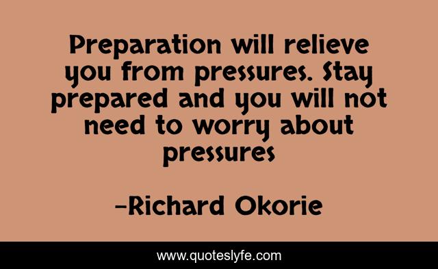 Preparation will relieve you from pressures. Stay prepared and you will not need to worry about pressures