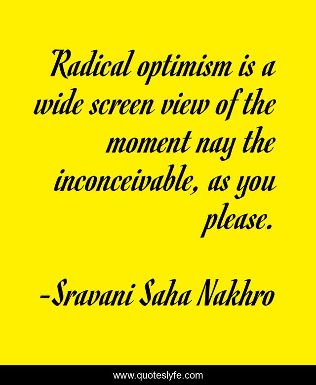 Radical optimism is a wide screen view of the moment nay the inconceivable, as you please.