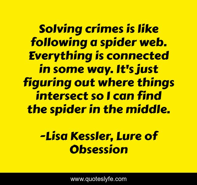 Solving crimes is like following a spider web. Everything is connected in some way. It's just figuring out where things intersect so I can find the spider in the middle.