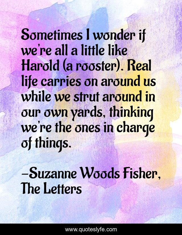 Sometimes I wonder if we're all a little like Harold (a rooster). Real life carries on around us while we strut around in our own yards, thinking we're the ones in charge of things.