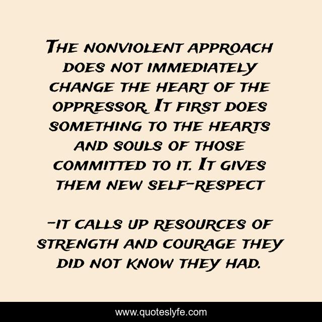 The nonviolent approach does not immediately change the heart of the oppressor. It first does something to the hearts and souls of those committed to it. It gives them new self-respect