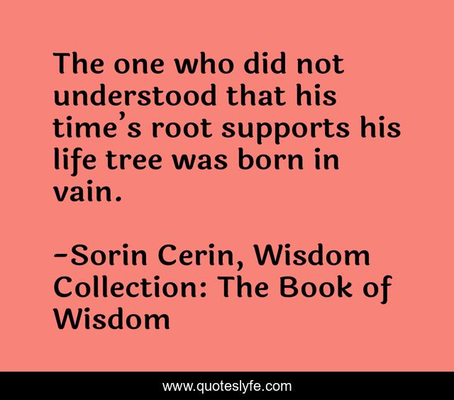 The one who did not understood that his time’s root supports his life tree was born in vain.