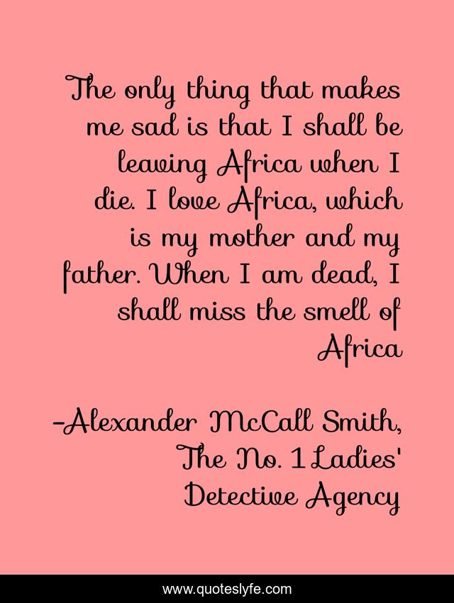 The only thing that makes me sad is that I shall be leaving Africa when I die. I love Africa, which is my mother and my father. When I am dead, I shall miss the smell of Africa