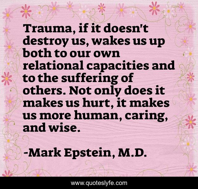 Trauma, if it doesn't destroy us, wakes us up both to our own relational capacities and to the suffering of others. Not only does it makes us hurt, it makes us more human, caring, and wise.