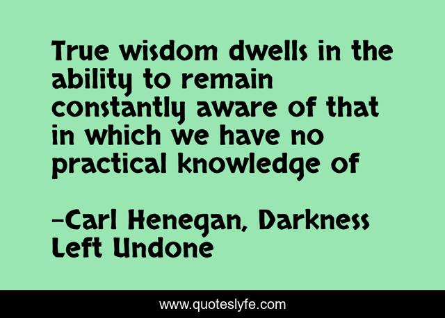 True wisdom dwells in the ability to remain constantly aware of that in which we have no practical knowledge of